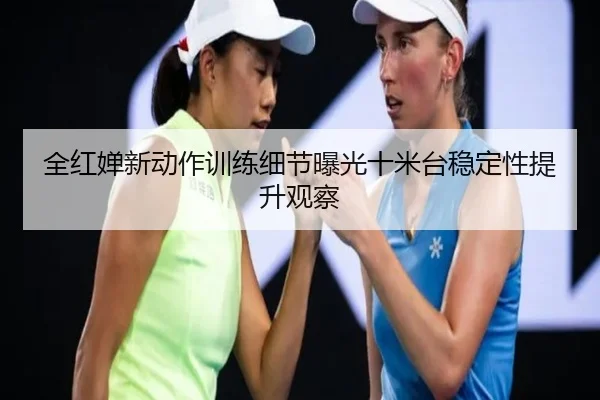 全红婵新动作训练细节曝光十米台稳定性提升观察